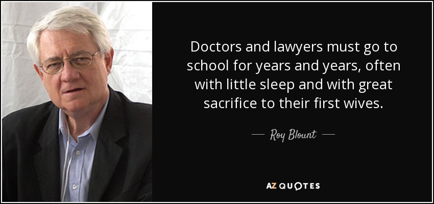 Doctors and lawyers must go to school for years and years, often with little sleep and with great sacrifice to their first wives. - Roy Blount, Jr.