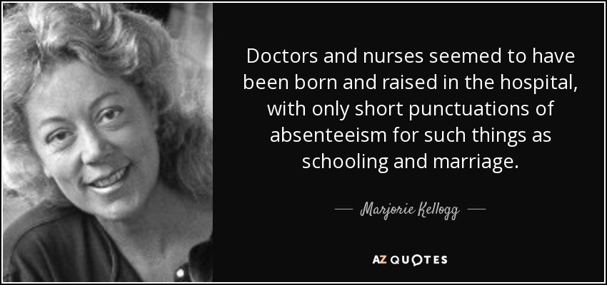 Doctors and nurses seemed to have been born and raised in the hospital, with only short punctuations of absenteeism for such things as schooling and marriage. - Marjorie Kellogg