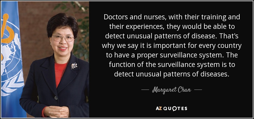 Doctors and nurses, with their training and their experiences, they would be able to detect unusual patterns of disease. That's why we say it is important for every country to have a proper surveillance system. The function of the surveillance system is to detect unusual patterns of diseases. - Margaret Chan