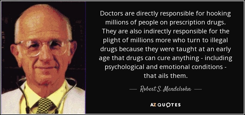 Doctors are directly responsible for hooking millions of people on prescription drugs. They are also indirectly responsible for the plight of millions more who turn to illegal drugs because they were taught at an early age that drugs can cure anything - including psychological and emotional conditions - that ails them. - Robert S. Mendelsohn