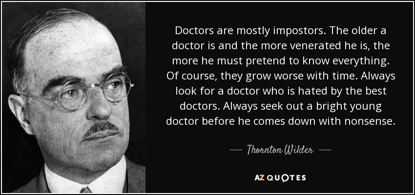 Doctors are mostly impostors. The older a doctor is and the more venerated he is, the more he must pretend to know everything. Of course, they grow worse with time. Always look for a doctor who is hated by the best doctors. Always seek out a bright young doctor before he comes down with nonsense. - Thornton Wilder