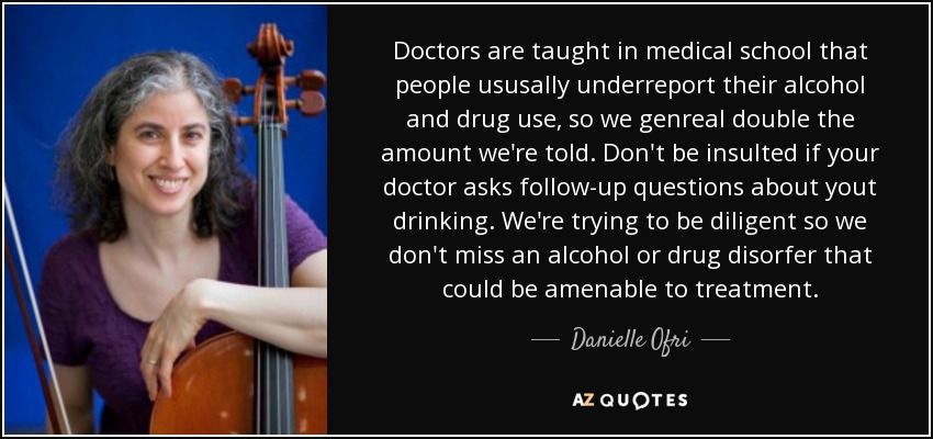 Doctors are taught in medical school that people ususally underreport their alcohol and drug use, so we genreal double the amount we're told. Don't be insulted if your doctor asks follow-up questions about yout drinking. We're trying to be diligent so we don't miss an alcohol or drug disorfer that could be amenable to treatment. - Danielle Ofri