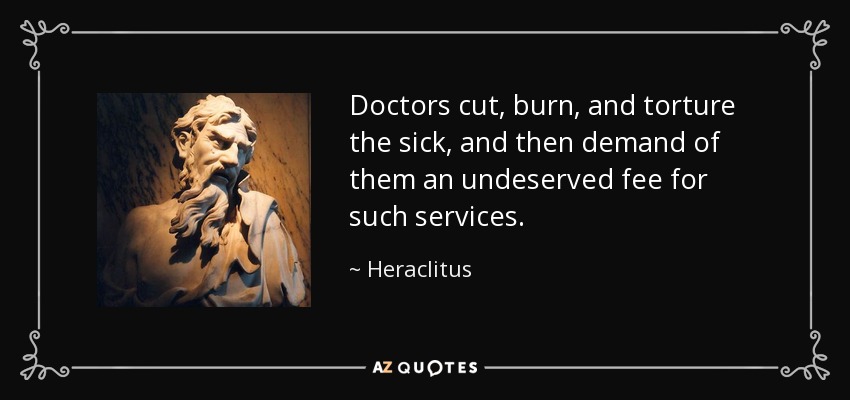 Doctors cut, burn, and torture the sick, and then demand of them an undeserved fee for such services. - Heraclitus