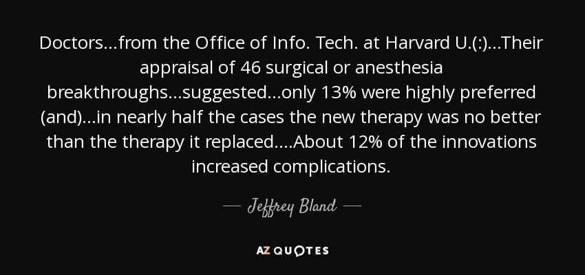 Doctors...from the Office of Info. Tech. at Harvard U.(:)...Their appraisal of 46 surgical or anesthesia breakthroughs...suggested...only 13% were highly preferred (and)...in nearly half the cases the new therapy was no better than the therapy it replaced. ...About 12% of the innovations increased complications. - Jeffrey Bland