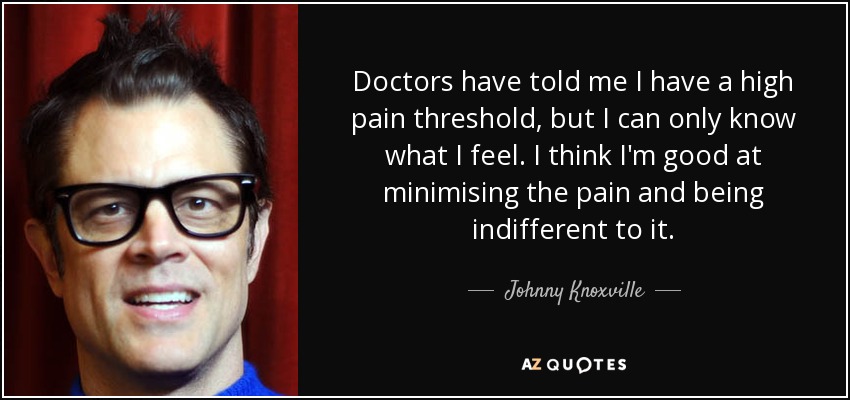 Doctors have told me I have a high pain threshold, but I can only know what I feel. I think I'm good at minimising the pain and being indifferent to it. - Johnny Knoxville