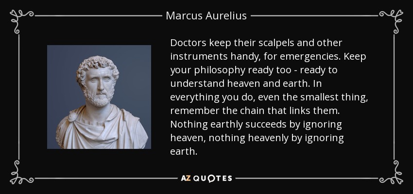 Doctors keep their scalpels and other instruments handy, for emergencies. Keep your philosophy ready too - ready to understand heaven and earth. In everything you do, even the smallest thing, remember the chain that links them. Nothing earthly succeeds by ignoring heaven, nothing heavenly by ignoring earth. - Marcus Aurelius