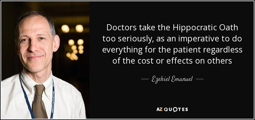 Doctors take the Hippocratic Oath too seriously, as an imperative to do everything for the patient regardless of the cost or effects on others - Ezekiel Emanuel