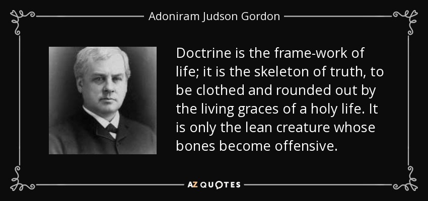 Doctrine is the frame-work of life; it is the skeleton of truth, to be clothed and rounded out by the living graces of a holy life. It is only the lean creature whose bones become offensive. - Adoniram Judson Gordon