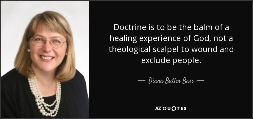 Doctrine is to be the balm of a healing experience of God, not a theological scalpel to wound and exclude people. - Diana Butler Bass