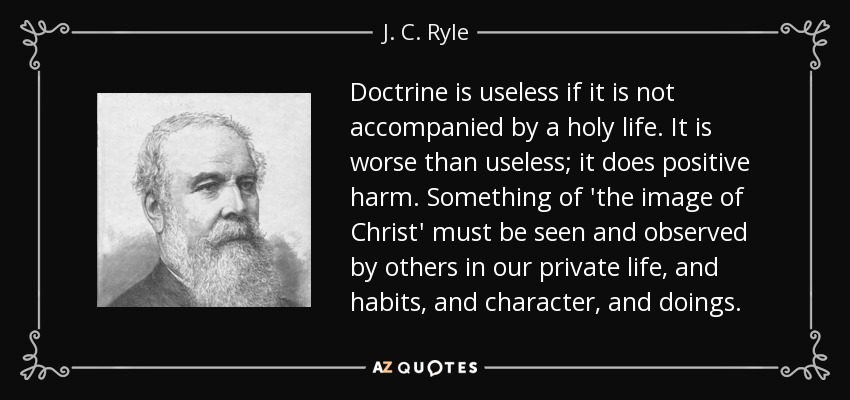 Doctrine is useless if it is not accompanied by a holy life. It is worse than useless; it does positive harm. Something of 'the image of Christ' must be seen and observed by others in our private life, and habits, and character, and doings. - J. C. Ryle