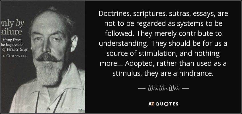 Doctrines, scriptures, sutras, essays, are not to be regarded as systems to be followed. They merely contribute to understanding. They should be for us a source of stimulation, and nothing more... Adopted, rather than used as a stimulus, they are a hindrance. - Wei Wu Wei