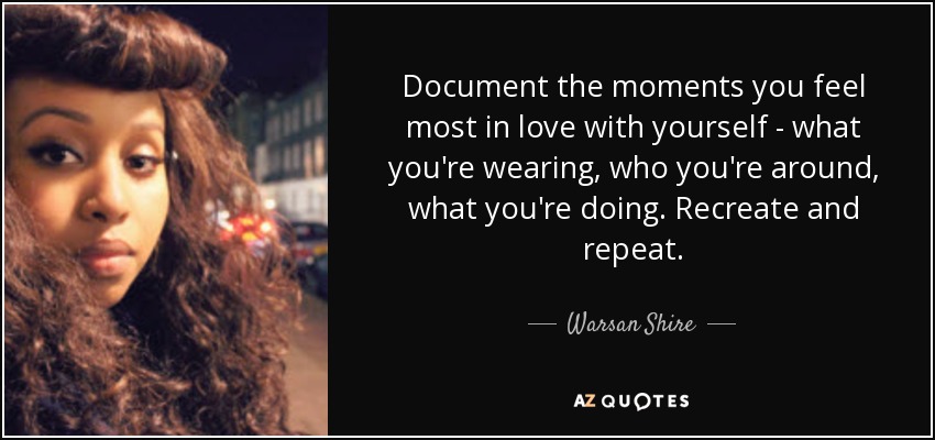 Document the moments you feel most in love with yourself - what you're wearing, who you're around, what you're doing. Recreate and repeat. - Warsan Shire