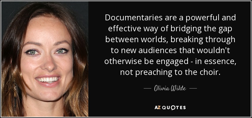 Documentaries are a powerful and effective way of bridging the gap between worlds, breaking through to new audiences that wouldn't otherwise be engaged - in essence, not preaching to the choir. - Olivia Wilde