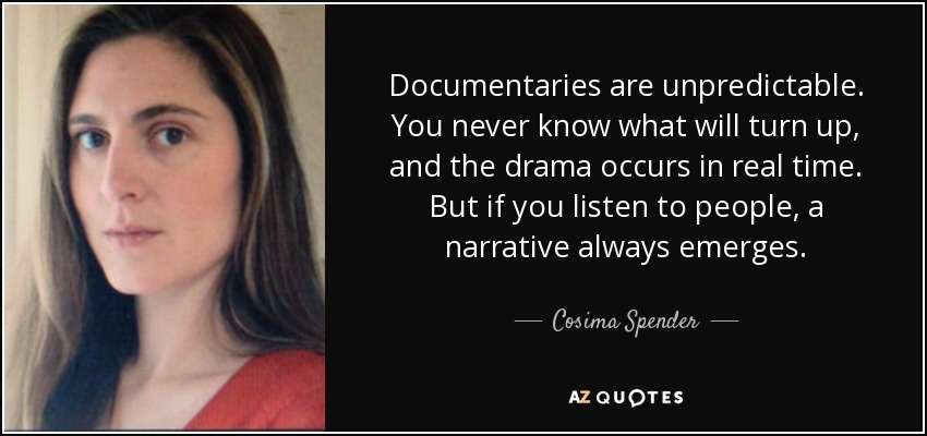 Documentaries are unpredictable. You never know what will turn up, and the drama occurs in real time. But if you listen to people, a narrative always emerges. - Cosima Spender