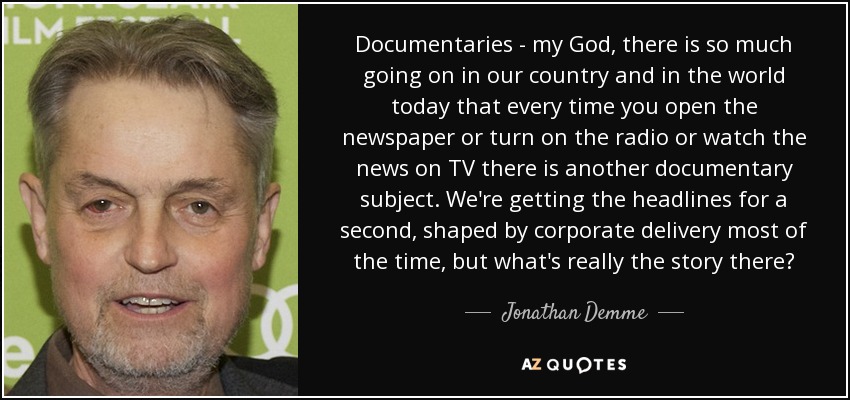 Documentaries - my God, there is so much going on in our country and in the world today that every time you open the newspaper or turn on the radio or watch the news on TV there is another documentary subject. We're getting the headlines for a second, shaped by corporate delivery most of the time, but what's really the story there? - Jonathan Demme