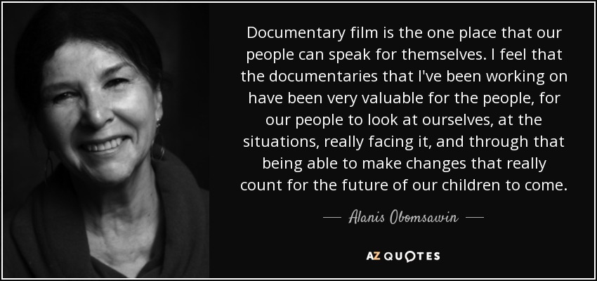 Documentary film is the one place that our people can speak for themselves. I feel that the documentaries that I've been working on have been very valuable for the people, for our people to look at ourselves, at the situations, really facing it, and through that being able to make changes that really count for the future of our children to come. - Alanis Obomsawin
