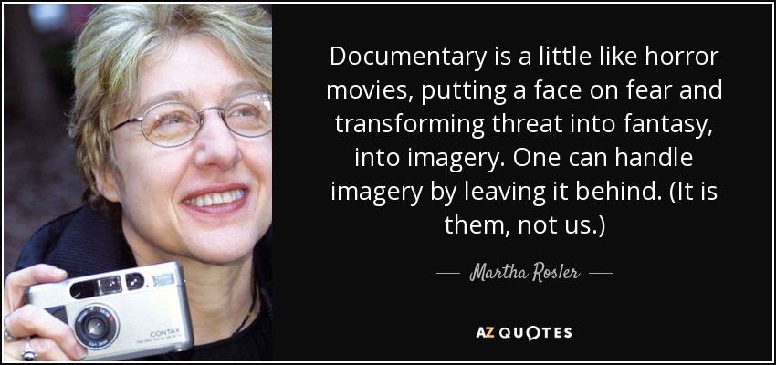 Documentary is a little like horror movies, putting a face on fear and transforming threat into fantasy, into imagery. One can handle imagery by leaving it behind. (It is them, not us.) - Martha Rosler
