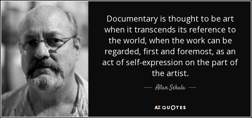 Documentary is thought to be art when it transcends its reference to the world, when the work can be regarded, first and foremost, as an act of self-expression on the part of the artist. - Allan Sekula