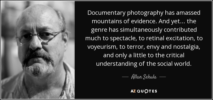 Documentary photography has amassed mountains of evidence. And yet... the genre has simultaneously contributed much to spectacle, to retinal excitation, to voyeurism, to terror, envy and nostalgia, and only a little to the critical understanding of the social world. - Allan Sekula