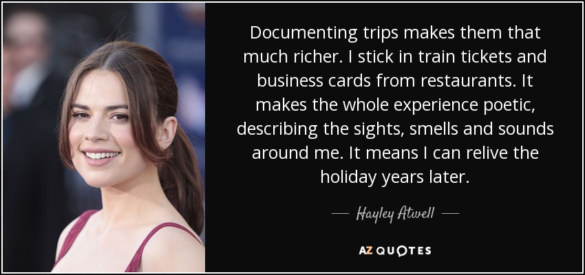 Documenting trips makes them that much richer. I stick in train tickets and business cards from restaurants. It makes the whole experience poetic, describing the sights, smells and sounds around me. It means I can relive the holiday years later. - Hayley Atwell