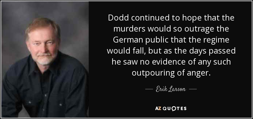 Dodd continued to hope that the murders would so outrage the German public that the regime would fall, but as the days passed he saw no evidence of any such outpouring of anger. - Erik Larson