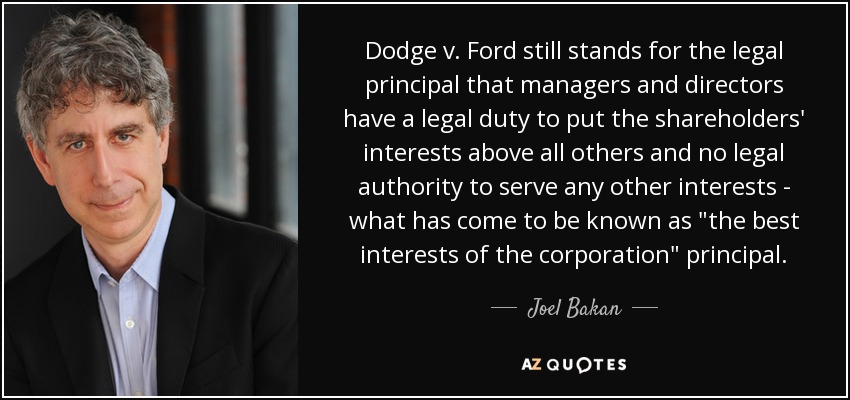 Dodge v. Ford still stands for the legal principal that managers and directors have a legal duty to put the shareholders' interests above all others and no legal authority to serve any other interests - what has come to be known as 