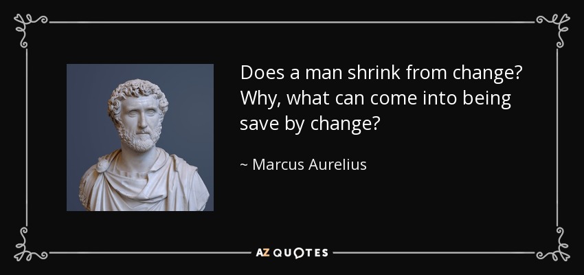 Does a man shrink from change? Why, what can come into being save by change? - Marcus Aurelius