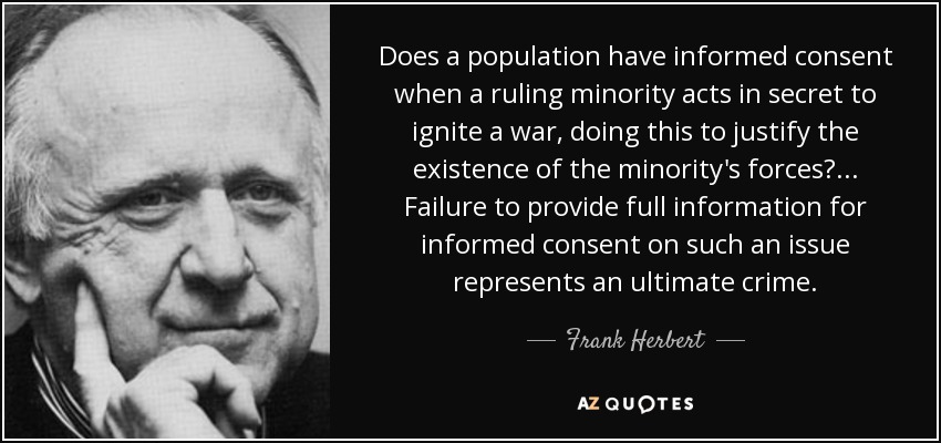Does a population have informed consent when a ruling minority acts in secret to ignite a war, doing this to justify the existence of the minority's forces? ... Failure to provide full information for informed consent on such an issue represents an ultimate crime. - Frank Herbert