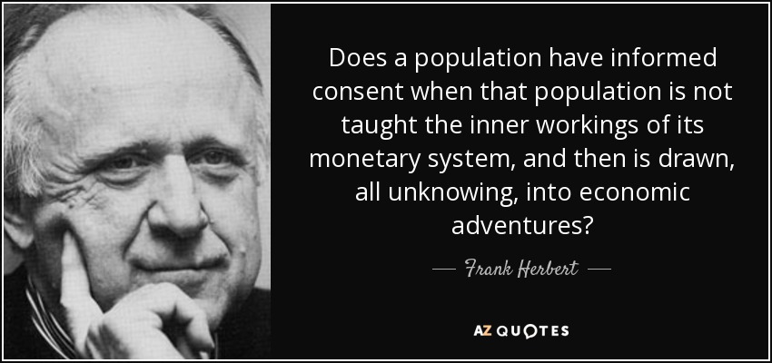 Does a population have informed consent when that population is not taught the inner workings of its monetary system, and then is drawn, all unknowing, into economic adventures? - Frank Herbert