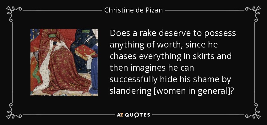 Does a rake deserve to possess anything of worth, since he chases everything in skirts and then imagines he can successfully hide his shame by slandering [women in general]? - Christine de Pizan