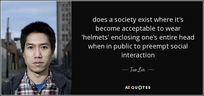 does a society exist where it's become acceptable to wear 'helmets' enclosing one's entire head when in public to preempt social interaction - Tao Lin