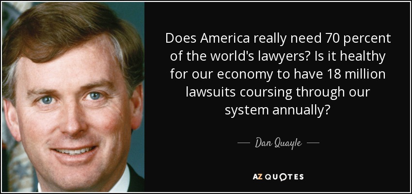 Does America really need 70 percent of the world's lawyers? Is it healthy for our economy to have 18 million lawsuits coursing through our system annually? - Dan Quayle