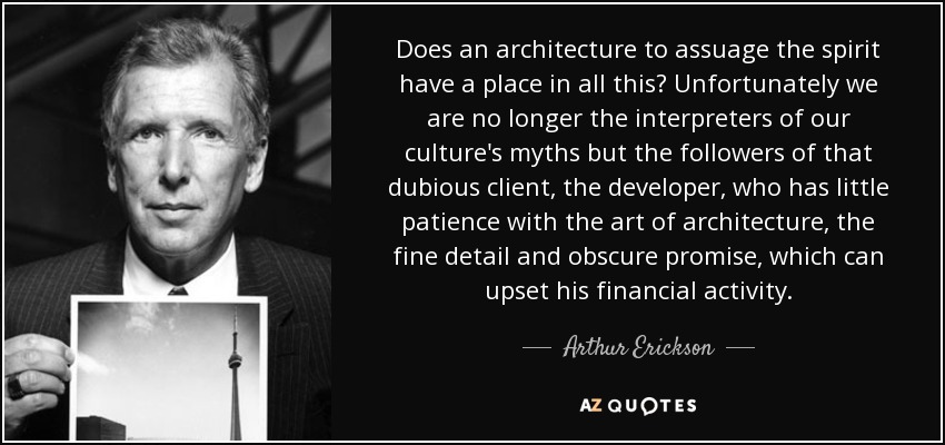 Does an architecture to assuage the spirit have a place in all this? Unfortunately we are no longer the interpreters of our culture's myths but the followers of that dubious client, the developer, who has little patience with the art of architecture, the fine detail and obscure promise, which can upset his financial activity. - Arthur Erickson