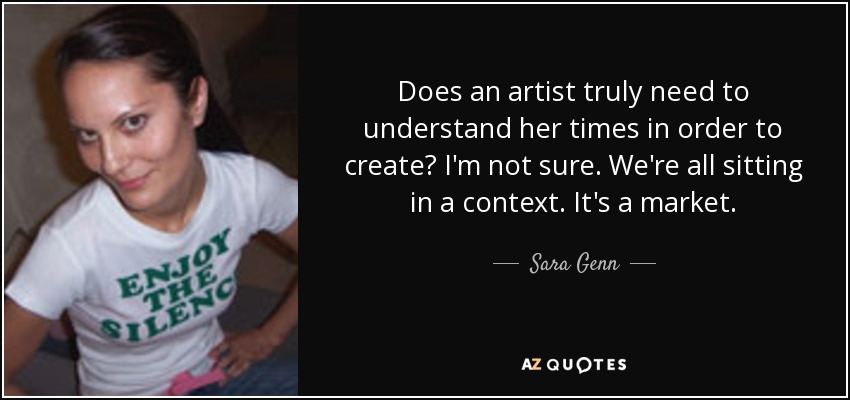 Does an artist truly need to understand her times in order to create? I'm not sure. We're all sitting in a context. It's a market. - Sara Genn