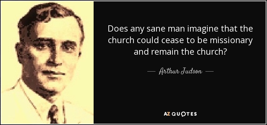 Does any sane man imagine that the church could cease to be missionary and remain the church? - Arthur Judson