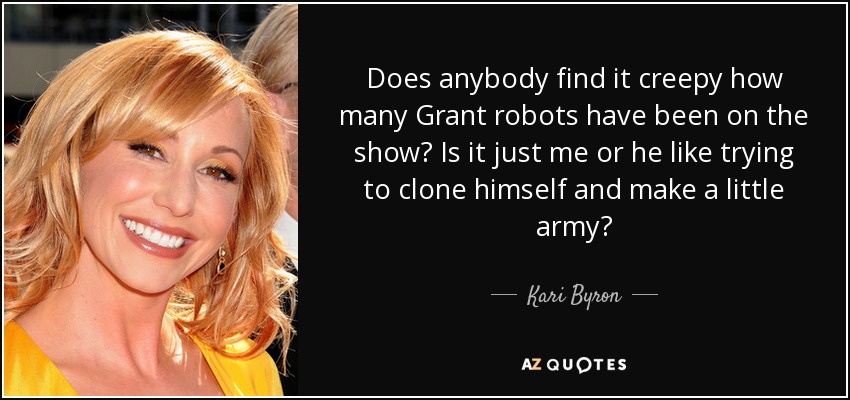 Does anybody find it creepy how many Grant robots have been on the show? Is it just me or he like trying to clone himself and make a little army? - Kari Byron