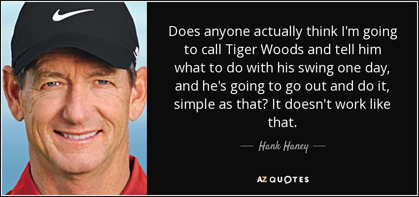 Does anyone actually think I'm going to call Tiger Woods and tell him what to do with his swing one day, and he's going to go out and do it, simple as that? It doesn't work like that. - Hank Haney