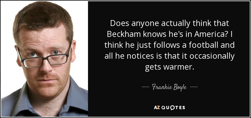 Does anyone actually think that Beckham knows he's in America? I think he just follows a football and all he notices is that it occasionally gets warmer. - Frankie Boyle