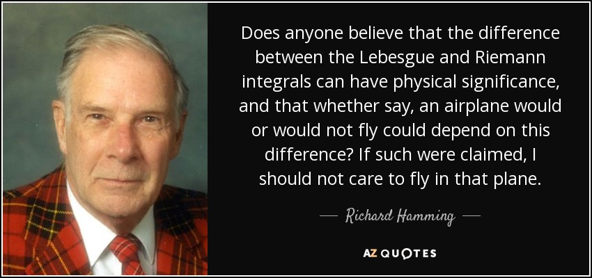 Does anyone believe that the difference between the Lebesgue and Riemann integrals can have physical significance, and that whether say, an airplane would or would not fly could depend on this difference? If such were claimed, I should not care to fly in that plane. - Richard Hamming