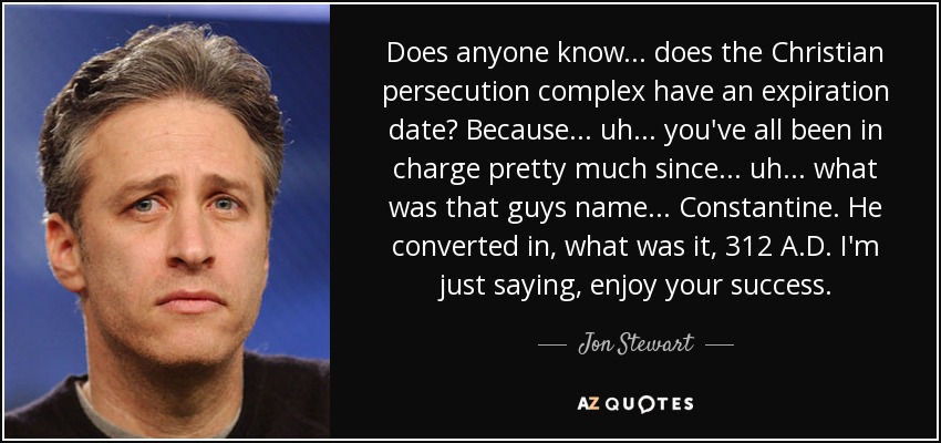 Does anyone know... does the Christian persecution complex have an expiration date? Because... uh... you've all been in charge pretty much since... uh... what was that guys name... Constantine. He converted in, what was it, 312 A.D. I'm just saying, enjoy your success. - Jon Stewart
