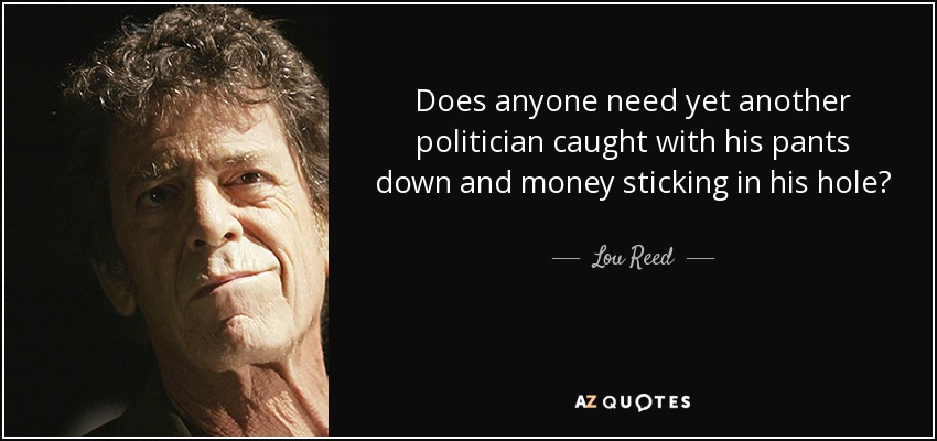 Does anyone need yet another politician caught with his pants down and money sticking in his hole? - Lou Reed