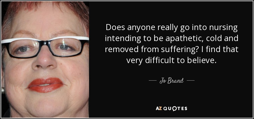 Does anyone really go into nursing intending to be apathetic, cold and removed from suffering? I find that very difficult to believe. - Jo Brand