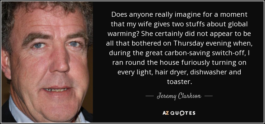 Does anyone really imagine for a moment that my wife gives two stuffs about global warming? She certainly did not appear to be all that bothered on Thursday evening when, during the great carbon-saving switch-off, I ran round the house furiously turning on every light, hair dryer, dishwasher and toaster. - Jeremy Clarkson