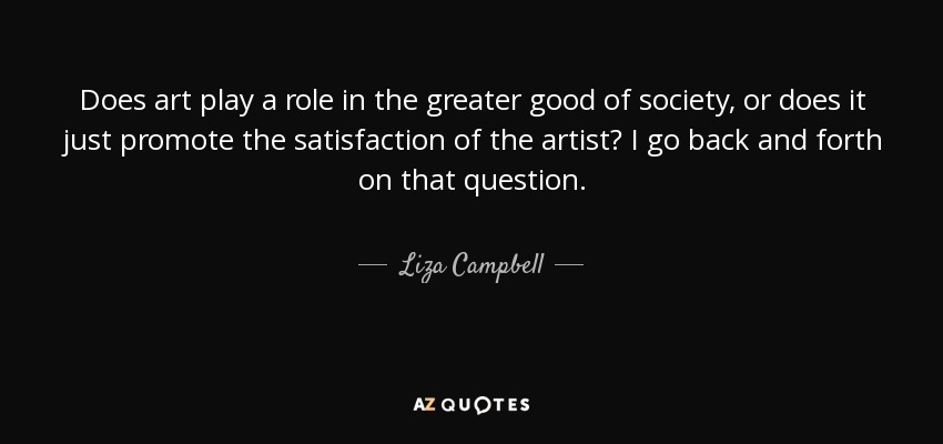 Does art play a role in the greater good of society, or does it just promote the satisfaction of the artist? I go back and forth on that question. - Liza Campbell