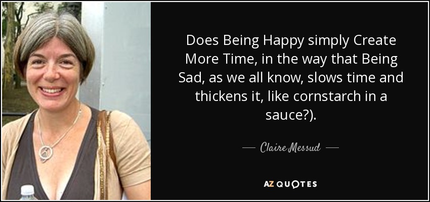 Does Being Happy simply Create More Time, in the way that Being Sad, as we all know, slows time and thickens it, like cornstarch in a sauce?). - Claire Messud