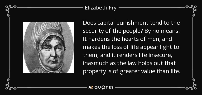 Does capital punishment tend to the security of the people? By no means. It hardens the hearts of men, and makes the loss of life appear light to them; and it renders life insecure, inasmuch as the law holds out that property is of greater value than life. - Elizabeth Fry