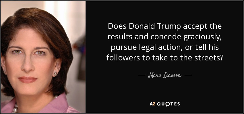 Does Donald Trump accept the results and concede graciously, pursue legal action, or tell his followers to take to the streets? - Mara Liasson