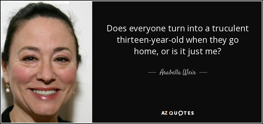Does everyone turn into a truculent thirteen-year-old when they go home, or is it just me? - Arabella Weir
