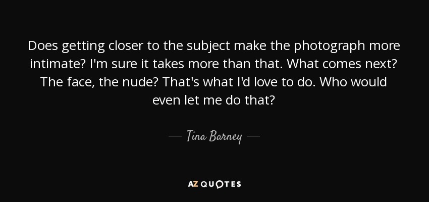 Does getting closer to the subject make the photograph more intimate? I'm sure it takes more than that. What comes next? The face, the nude? That's what I'd love to do. Who would even let me do that? - Tina Barney