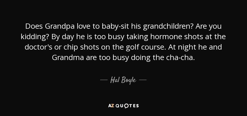 Does Grandpa love to baby-sit his grandchildren? Are you kidding? By day he is too busy taking hormone shots at the doctor's or chip shots on the golf course. At night he and Grandma are too busy doing the cha-cha. - Hal Boyle